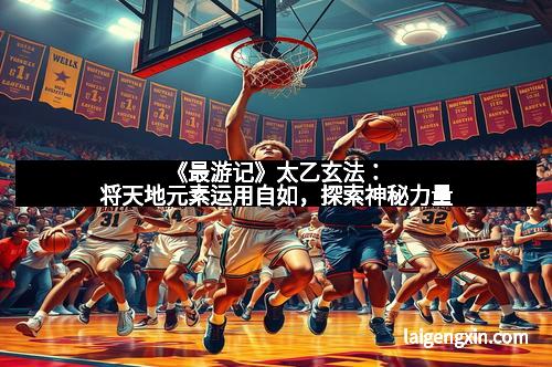 《最游记》太乙玄法：将天地元素运用自如，探索神秘力量